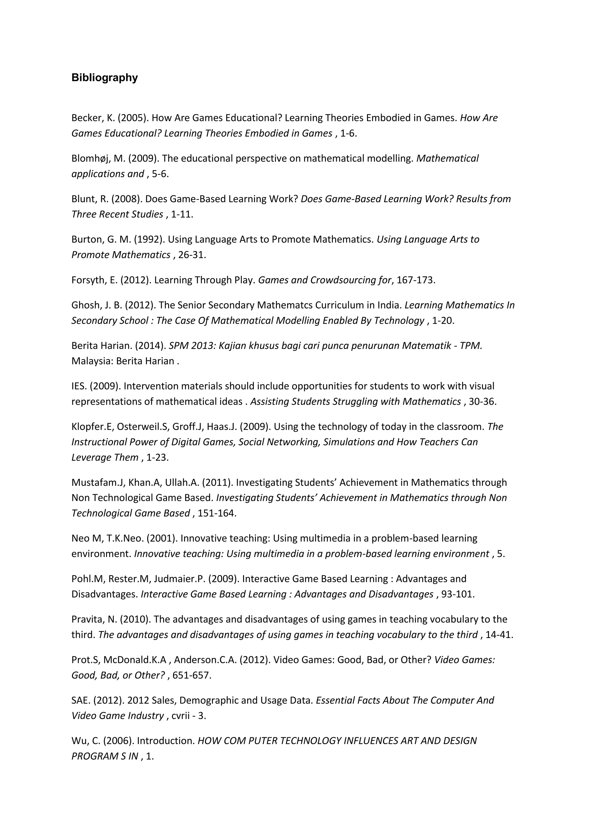 Bibliography
Becker, K. (2005). How Are Games Educational? Learning Theories Embodied in Games. How Are
Games Educational? Learning Theories Embodied in Games , 1-6.
Blomhøj, M. (2009). The educational perspective on mathematical modelling. Mathematical
applications and , 5-6.
Blunt, R. (2008). Does Game-Based Learning Work? Does Game-Based Learning Work? Results from
Three Recent Studies , 1-11.
Burton, G. M. (1992). Using Language Arts to Promote Mathematics. Using Language Arts to
Promote Mathematics , 26-31.
Forsyth, E. (2012). Learning Through Play. Games and Crowdsourcing for, 167-173.
Ghosh, J. B. (2012). The Senior Secondary Mathematcs Curriculum in India. Learning Mathematics In
Secondary School : The Case Of Mathematical Modelling Enabled By Technology , 1-20.
Berita Harian. (2014). SPM 2013: Kajian khusus bagi cari punca penurunan Matematik - TPM.
Malaysia: Berita Harian .
IES. (2009). Intervention materials should include opportunities for students to work with visual
representations of mathematical ideas . Assisting Students Struggling with Mathematics , 30-36.
Klopfer.E, Osterweil.S, Groff.J, Haas.J. (2009). Using the technology of today in the classroom. The
Instructional Power of Digital Games, Social Networking, Simulations and How Teachers Can
Leverage Them , 1-23.
Mustafam.J, Khan.A, Ullah.A. (2011). Investigating Students’ Achievement in Mathematics through
Non Technological Game Based. Investigating Students’ Achievement in Mathematics through Non
Technological Game Based , 151-164.
Neo M, T.K.Neo. (2001). Innovative teaching: Using multimedia in a problem-based learning
environment. Innovative teaching: Using multimedia in a problem-based learning environment , 5.
Pohl.M, Rester.M, Judmaier.P. (2009). Interactive Game Based Learning : Advantages and
Disadvantages. Interactive Game Based Learning : Advantages and Disadvantages , 93-101.
Pravita, N. (2010). The advantages and disadvantages of using games in teaching vocabulary to the
third. The advantages and disadvantages of using games in teaching vocabulary to the third , 14-41.
Prot.S, McDonald.K.A , Anderson.C.A. (2012). Video Games: Good, Bad, or Other? Video Games:
Good, Bad, or Other? , 651-657.
SAE. (2012). 2012 Sales, Demographic and Usage Data. Essential Facts About The Computer And
Video Game Industry , cvrii - 3.
Wu, C. (2006). Introduction. HOW COM PUTER TECHNOLOGY INFLUENCES ART AND DESIGN
PROGRAM S IN , 1.
 