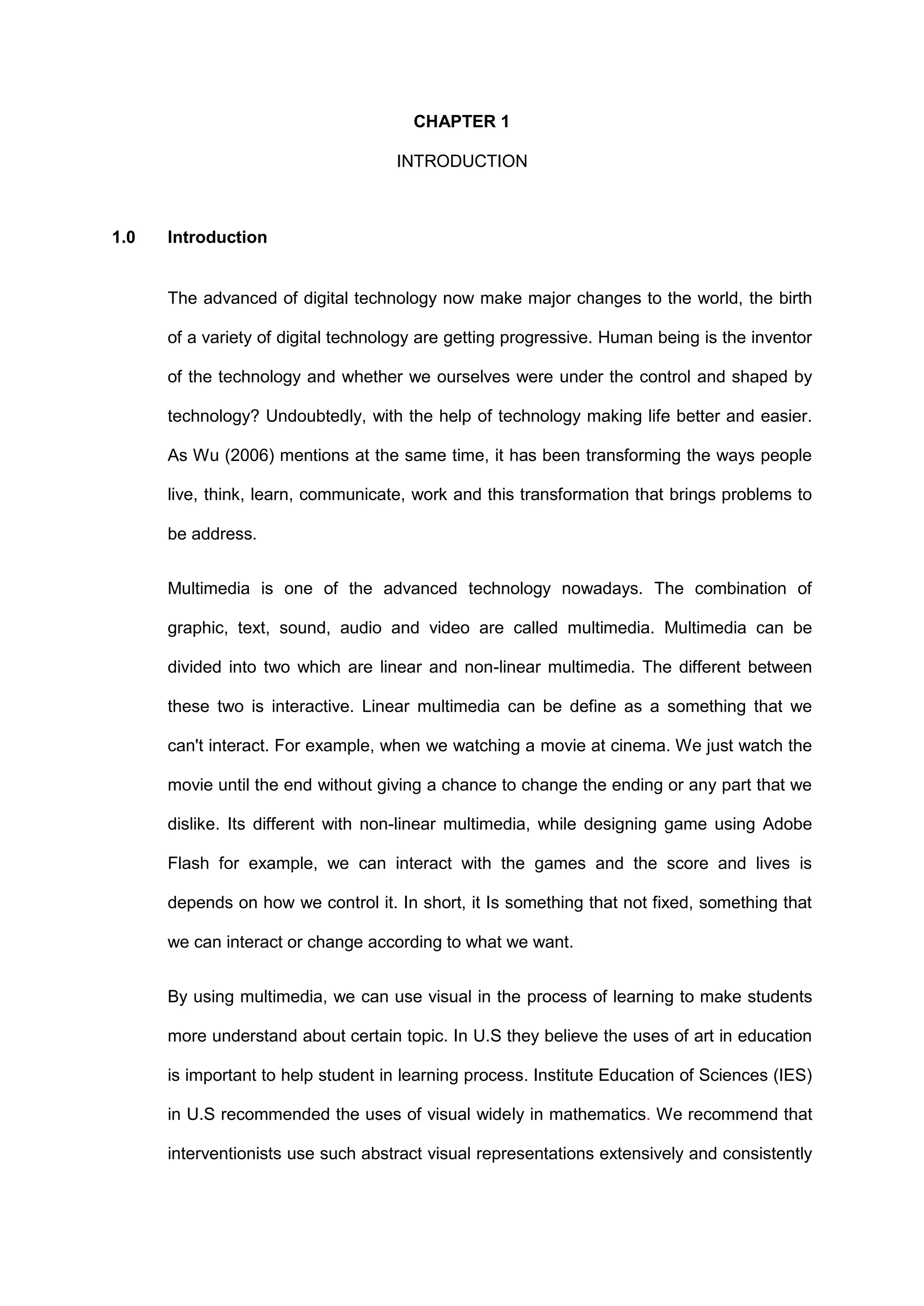CHAPTER 1
INTRODUCTION
1.0 Introduction
The advanced of digital technology now make major changes to the world, the birth
of a variety of digital technology are getting progressive. Human being is the inventor
of the technology and whether we ourselves were under the control and shaped by
technology? Undoubtedly, with the help of technology making life better and easier.
As Wu (2006) mentions at the same time, it has been transforming the ways people
live, think, learn, communicate, work and this transformation that brings problems to
be address.
Multimedia is one of the advanced technology nowadays. The combination of
graphic, text, sound, audio and video are called multimedia. Multimedia can be
divided into two which are linear and non-linear multimedia. The different between
these two is interactive. Linear multimedia can be define as a something that we
can't interact. For example, when we watching a movie at cinema. We just watch the
movie until the end without giving a chance to change the ending or any part that we
dislike. Its different with non-linear multimedia, while designing game using Adobe
Flash for example, we can interact with the games and the score and lives is
depends on how we control it. In short, it Is something that not fixed, something that
we can interact or change according to what we want.
By using multimedia, we can use visual in the process of learning to make students
more understand about certain topic. In U.S they believe the uses of art in education
is important to help student in learning process. Institute Education of Sciences (IES)
in U.S recommended the uses of visual widely in mathematics. We recommend that
interventionists use such abstract visual representations extensively and consistently
 