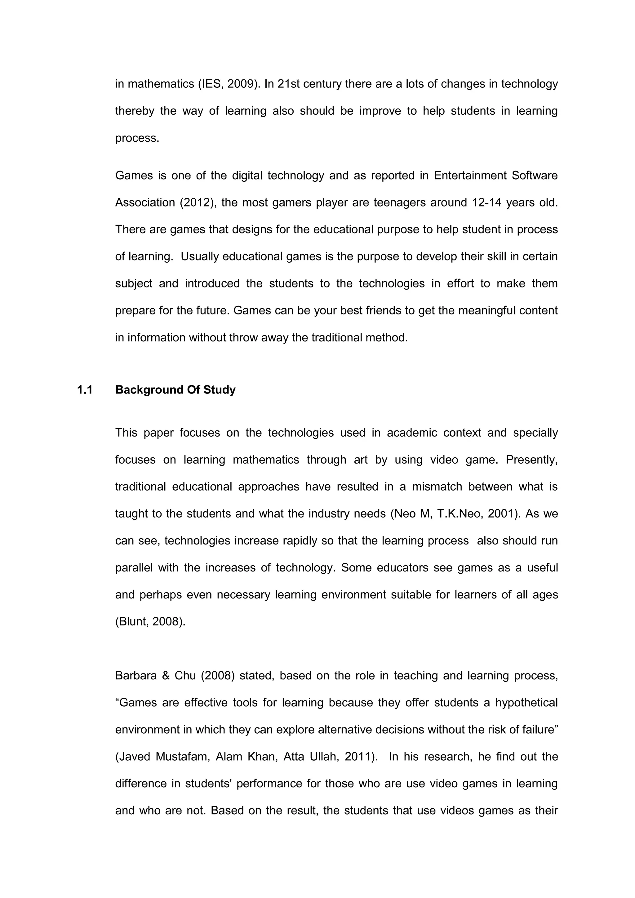 in mathematics (IES, 2009). In 21st century there are a lots of changes in technology
thereby the way of learning also should be improve to help students in learning
process.
Games is one of the digital technology and as reported in Entertainment Software
Association (2012), the most gamers player are teenagers around 12-14 years old.
There are games that designs for the educational purpose to help student in process
of learning. Usually educational games is the purpose to develop their skill in certain
subject and introduced the students to the technologies in effort to make them
prepare for the future. Games can be your best friends to get the meaningful content
in information without throw away the traditional method.
1.1 Background Of Study
This paper focuses on the technologies used in academic context and specially
focuses on learning mathematics through art by using video game. Presently,
traditional educational approaches have resulted in a mismatch between what is
taught to the students and what the industry needs (Neo M, T.K.Neo, 2001). As we
can see, technologies increase rapidly so that the learning process also should run
parallel with the increases of technology. Some educators see games as a useful
and perhaps even necessary learning environment suitable for learners of all ages
(Blunt, 2008).
Barbara & Chu (2008) stated, based on the role in teaching and learning process,
“Games are effective tools for learning because they offer students a hypothetical
environment in which they can explore alternative decisions without the risk of failure”
(Javed Mustafam, Alam Khan, Atta Ullah, 2011). In his research, he find out the
difference in students' performance for those who are use video games in learning
and who are not. Based on the result, the students that use videos games as their
 