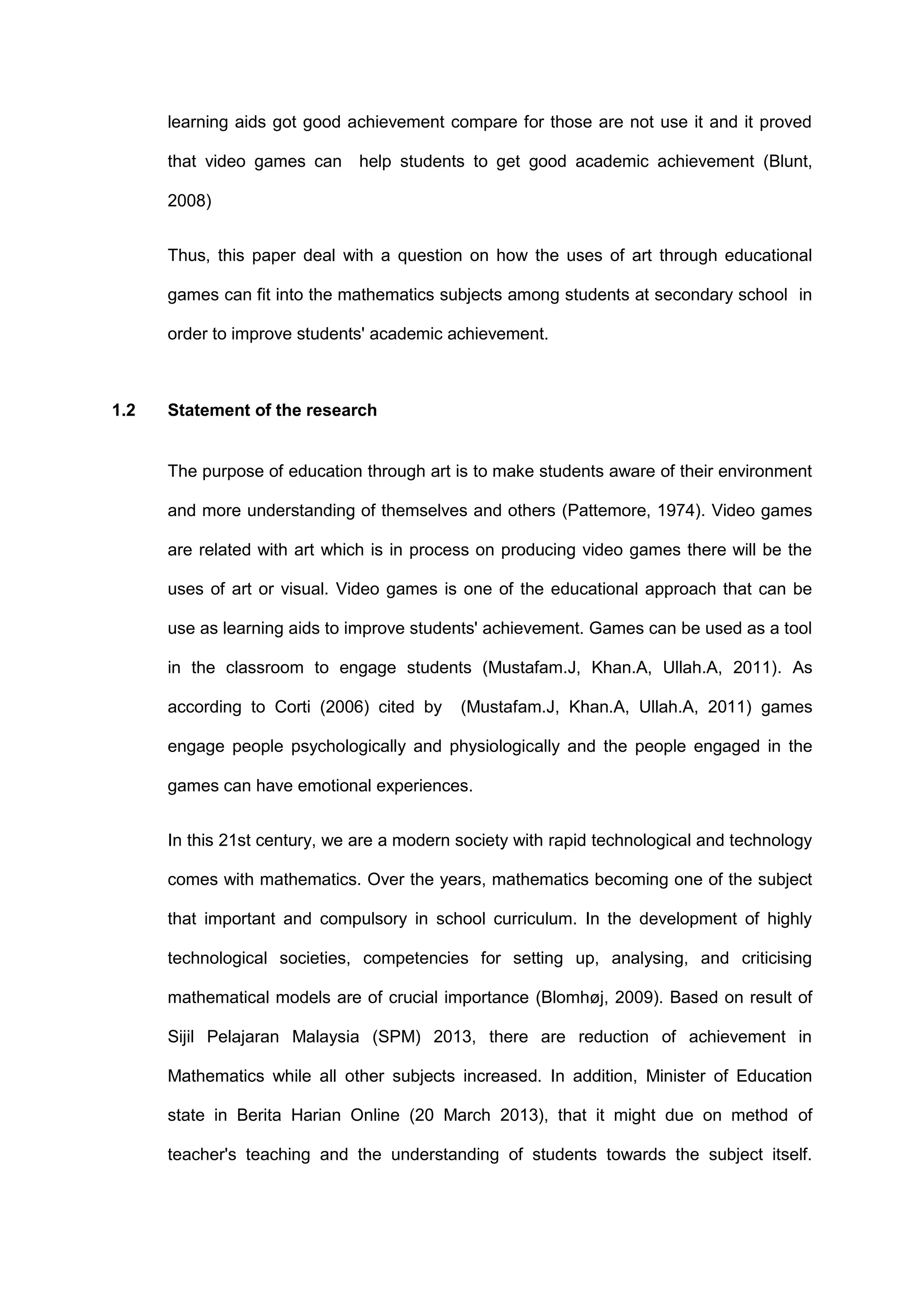 learning aids got good achievement compare for those are not use it and it proved
that video games can help students to get good academic achievement (Blunt,
2008)
Thus, this paper deal with a question on how the uses of art through educational
games can fit into the mathematics subjects among students at secondary school in
order to improve students' academic achievement.
1.2 Statement of the research
The purpose of education through art is to make students aware of their environment
and more understanding of themselves and others (Pattemore, 1974). Video games
are related with art which is in process on producing video games there will be the
uses of art or visual. Video games is one of the educational approach that can be
use as learning aids to improve students' achievement. Games can be used as a tool
in the classroom to engage students (Mustafam.J, Khan.A, Ullah.A, 2011). As
according to Corti (2006) cited by (Mustafam.J, Khan.A, Ullah.A, 2011) games
engage people psychologically and physiologically and the people engaged in the
games can have emotional experiences.
In this 21st century, we are a modern society with rapid technological and technology
comes with mathematics. Over the years, mathematics becoming one of the subject
that important and compulsory in school curriculum. In the development of highly
technological societies, competencies for setting up, analysing, and criticising
mathematical models are of crucial importance (Blomhøj, 2009). Based on result of
Sijil Pelajaran Malaysia (SPM) 2013, there are reduction of achievement in
Mathematics while all other subjects increased. In addition, Minister of Education
state in Berita Harian Online (20 March 2013), that it might due on method of
teacher's teaching and the understanding of students towards the subject itself.
 