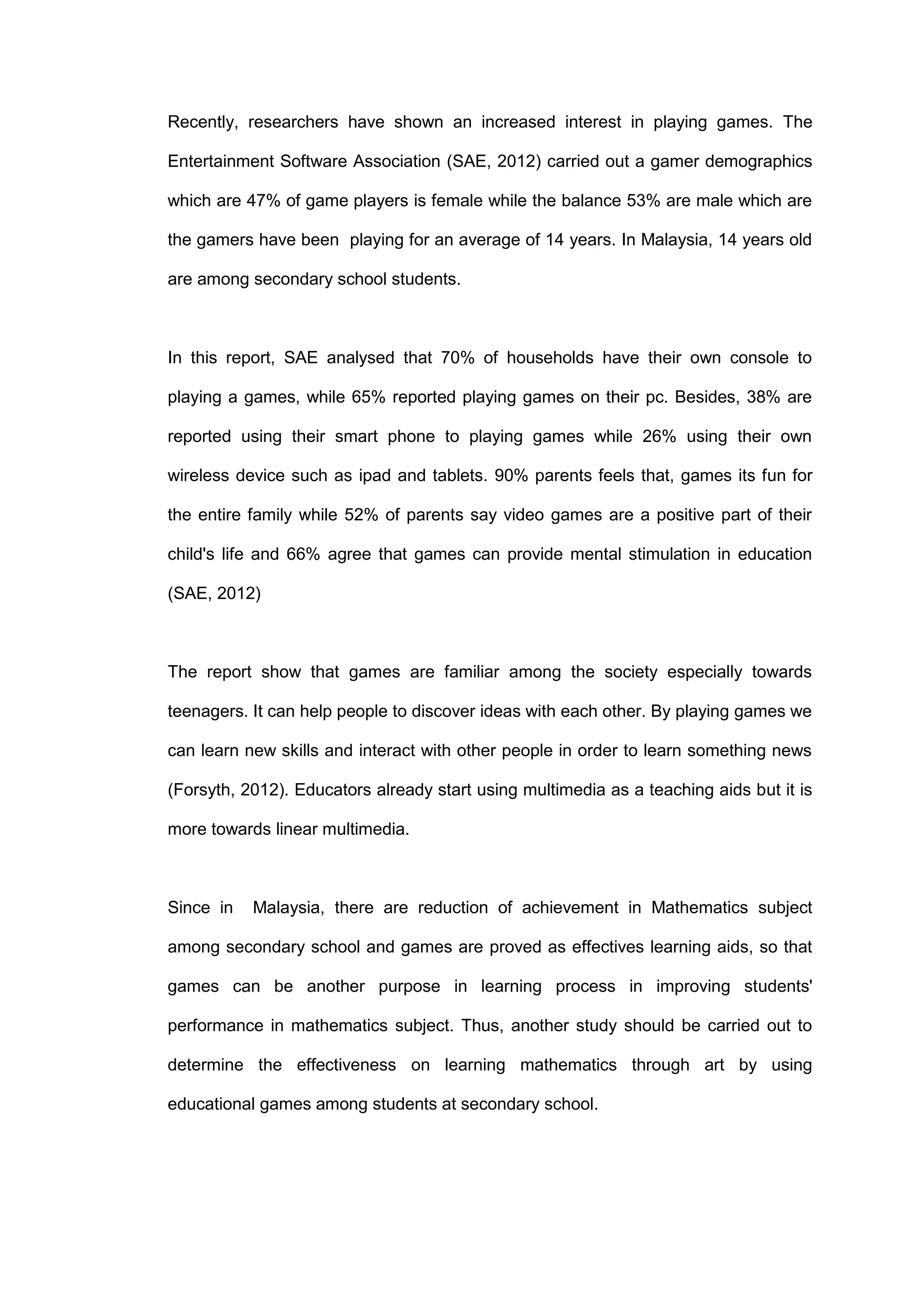 Recently, researchers have shown an increased interest in playing games. The
Entertainment Software Association (SAE, 2012) carried out a gamer demographics
which are 47% of game players is female while the balance 53% are male which are
the gamers have been playing for an average of 14 years. In Malaysia, 14 years old
are among secondary school students.
In this report, SAE analysed that 70% of households have their own console to
playing a games, while 65% reported playing games on their pc. Besides, 38% are
reported using their smart phone to playing games while 26% using their own
wireless device such as ipad and tablets. 90% parents feels that, games its fun for
the entire family while 52% of parents say video games are a positive part of their
child's life and 66% agree that games can provide mental stimulation in education
(SAE, 2012)
The report show that games are familiar among the society especially towards
teenagers. It can help people to discover ideas with each other. By playing games we
can learn new skills and interact with other people in order to learn something news
(Forsyth, 2012). Educators already start using multimedia as a teaching aids but it is
more towards linear multimedia.
Since in Malaysia, there are reduction of achievement in Mathematics subject
among secondary school and games are proved as effectives learning aids, so that
games can be another purpose in learning process in improving students'
performance in mathematics subject. Thus, another study should be carried out to
determine the effectiveness on learning mathematics through art by using
educational games among students at secondary school.
 