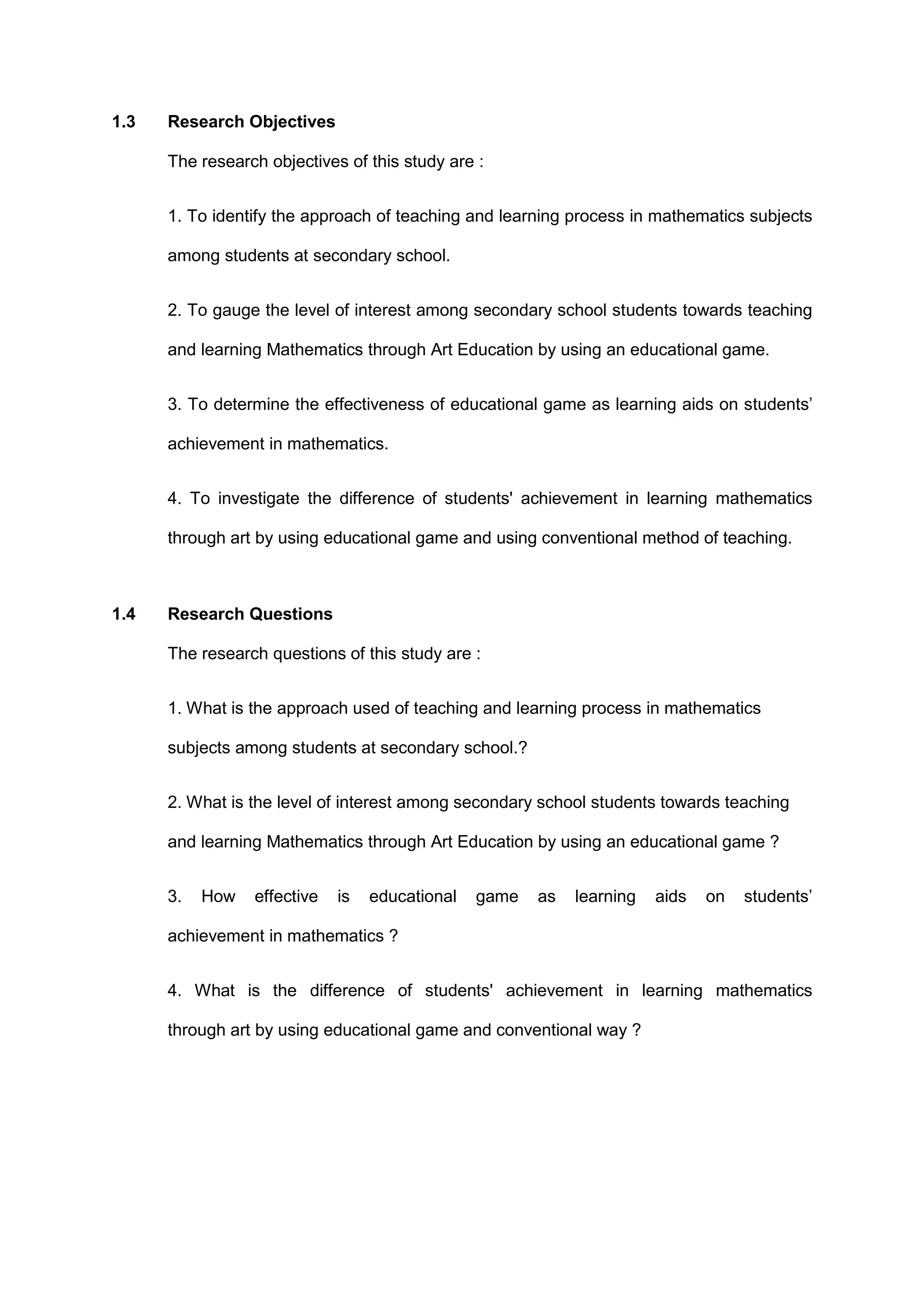 1.3 Research Objectives
The research objectives of this study are :
1. To identify the approach of teaching and learning process in mathematics subjects
among students at secondary school.
2. To gauge the level of interest among secondary school students towards teaching
and learning Mathematics through Art Education by using an educational game.
3. To determine the effectiveness of educational game as learning aids on students’
achievement in mathematics.
4. To investigate the difference of students' achievement in learning mathematics
through art by using educational game and using conventional method of teaching.
1.4 Research Questions
The research questions of this study are :
1. What is the approach used of teaching and learning process in mathematics
subjects among students at secondary school.?
2. What is the level of interest among secondary school students towards teaching
and learning Mathematics through Art Education by using an educational game ?
3. How effective is educational game as learning aids on students’
achievement in mathematics ?
4. What is the difference of students' achievement in learning mathematics
through art by using educational game and conventional way ?
 