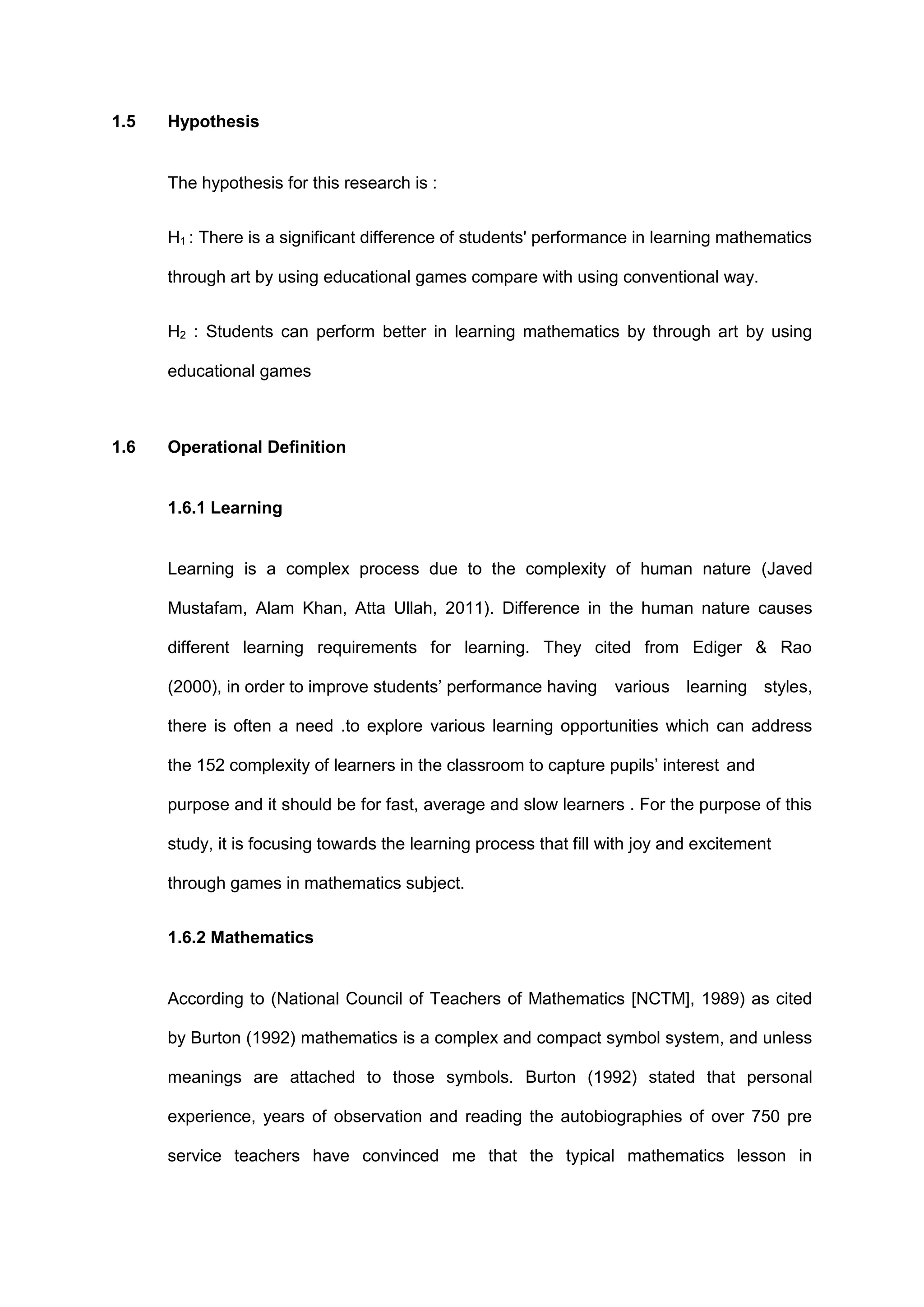 1.5 Hypothesis
The hypothesis for this research is :
H1 : There is a significant difference of students' performance in learning mathematics
through art by using educational games compare with using conventional way.
H2 : Students can perform better in learning mathematics by through art by using
educational games
1.6 Operational Definition
1.6.1 Learning
Learning is a complex process due to the complexity of human nature (Javed
Mustafam, Alam Khan, Atta Ullah, 2011). Difference in the human nature causes
different learning requirements for learning. They cited from Ediger & Rao
(2000), in order to improve students’ performance having various learning styles,
there is often a need .to explore various learning opportunities which can address
the 152 complexity of learners in the classroom to capture pupils’ interest and
purpose and it should be for fast, average and slow learners . For the purpose of this
study, it is focusing towards the learning process that fill with joy and excitement
through games in mathematics subject.
1.6.2 Mathematics
According to (National Council of Teachers of Mathematics [NCTM], 1989) as cited
by Burton (1992) mathematics is a complex and compact symbol system, and unless
meanings are attached to those symbols. Burton (1992) stated that personal
experience, years of observation and reading the autobiographies of over 750 pre
service teachers have convinced me that the typical mathematics lesson in
 