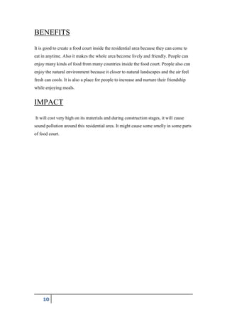 10
BENEFITS
It is good to create a food court inside the residential area because they can come to
eat in anytime. Also it makes the whole area become lively and friendly. People can
enjoy many kinds of food from many countries inside the food court. People also can
enjoy the natural environment because it closer to natural landscapes and the air feel
fresh can cools. It is also a place for people to increase and nurture their friendship
while enjoying meals.
IMPACT
It will cost very high on its materials and during construction stages, it will cause
sound pollution around this residential area. It might cause some smelly in some parts
of food court.
 