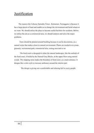 21
Justification
The reason why I choose Samudra Timur , Kemaman ,Terengganu is because it
has a large pieces of land and enable us to change the environment and build whatever
we want. We should utilize the place to become useful facilities for residents. Before
we utilize the site as a commercial area, we should analysis and solve the major
problems.
Trees should be planted around building because it can be decorations, as a
natural scene that makes closer to natural environment. Plants are needed in to create
greenery, recreational park, commercial area, resting area and so on
The food court is designed to relate the natural landscapes, like the outlook of
the food court, it builds by the Natural Grey Bricks, at the upper floor using natural
woods. The stepping stone makes the boundary of food court, as a main entrance. It
designs like a retro style to increase ambiance around the interior part.
The design is giving out a comfortable and relaxing feel to every people.
 