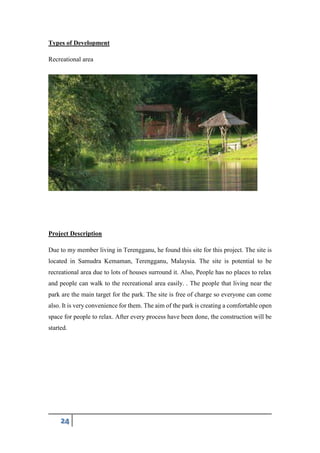 24
Types of Development
Recreational area
Project Description
Due to my member living in Terengganu, he found this site for this project. The site is
located in Samudra Kemaman, Terengganu, Malaysia. The site is potential to be
recreational area due to lots of houses surround it. Also, People has no places to relax
and people can walk to the recreational area easily. . The people that living near the
park are the main target for the park. The site is free of charge so everyone can come
also. It is very convenience for them. The aim of the park is creating a comfortable open
space for people to relax. After every process have been done, the construction will be
started.
 