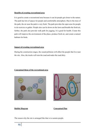 25
Benefits of creating recreational area
It is good to create a recreational area because it can let people get closer to the nature.
The park has lots of spaces for people and comfortable atmosphere. Due to the trees of
the park, the air near the park is very fresh. The park provides the open area for people
to do exercise or gather. People also can lie down on the lawn and breaths the fresh air,
further, the park also provide walk path for jogging. It is good for health. Create this
park will improve the environment of the place, produce fresh air, and create a natural
habitats for birds.
Impact of creating recreational area
During the construction stages, the sound pollution will affect the people that live near
the site. Also, the trucks will ruin the road and make the road dirty.
Conceptual Ideas of the recreational area
Bubble Diagram Conceptual Plan
The reason why the site is arranged like that is to sustain people.
 