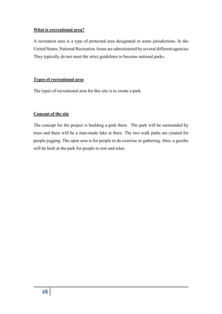 26
What is recreational area?
A recreation area is a type of protected area designated in some jurisdictions. In the
United States, National Recreation Areas are administered by several different agencies.
They typically do not meet the strict guidelines to become national parks.
Types of recreational area
The types of recreational area for this site is to create a park.
Concept of the site
The concept for the project is building a park there. The park will be surrounded by
trees and there will be a man-made lake at there. The two walk paths are created for
people jogging. The open area is for people to do exercise or gathering. Also, a gazebo
will be built at the park for people to rest and relax.
 