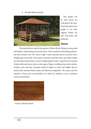27
 Wooden Modern Gazebo
This gazebo will
be built beside the
walk path at the lawn.
It provide a place to let
people to rest after
jogging. People can
also read books and
gathering.
Material
The material that is used for the gazebo is Walnut Wood. Walnut is strong, hard
and durable, without being excessively heavy. It has excellent woodworking qualities,
and takes finishes well. The wood is light to dark chocolate brown in colour with a
straight grain in the trunk. Wavy grain is present toward the roots, and walnut stumps
are often dug out and used as a source of highly figured veneer. Large burls are common.
Walnut solids and veneers show a wide range of figures, including strips, burls, mottles,
crotches, curls and butts. European walnut is lighter in colour and slightly finer in
texture than American black walnut, but otherwise comparable. The reason why this
material is chosen due to the benefits of it which are Aesthetics, easy to maintain,
variety and durability.
Texture of Walnut Wood
 