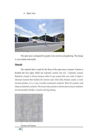 28
 Open Area
The open area is designed for people to do exercise and gathering. The design
is very modern and stylish.
Material
The material that is used for the floor of the open area is cement. Cement is
divided into two types which are hydraulic cement and non - hydraulic cement.
Hydraulic cement is chosen because refers to any cement that uses water to begin a
chemical reaction that hardens the mixture and, when fully formed, creates a water
resistant product. It is a very versatile construction material. Most all cements used
today are hydraulic cements. The reason why cements is chosen due to easy to maintain,
environmentally friendly, versatile and long lasting.
Texture of Cement
 
