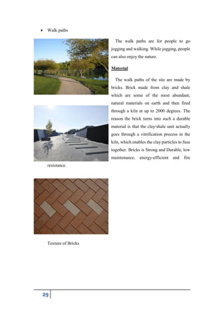 29
 Walk paths
The walk paths are for people to go
jogging and walking. While jogging, people
can also enjoy the nature.
Material
The walk paths of the site are made by
bricks. Brick made from clay and shale
which are some of the most abundant,
natural materials on earth and then fired
through a kiln at up to 2000 degrees. The
reason the brick turns into such a durable
material is that the clay/shale unit actually
goes through a vitrification process in the
kiln, which enables the clay particles to fuse
together. Bricks is Strong and Durable, low
maintenance, energy-efficient and fire
resistance.
Texture of Bricks
 