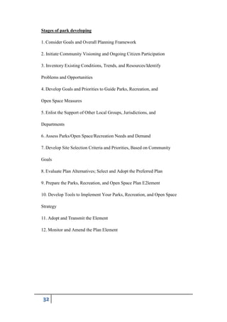 32
Stages of park developing
1. Consider Goals and Overall Planning Framework
2. Initiate Community Visioning and Ongoing Citizen Participation
3. Inventory Existing Conditions, Trends, and Resources/Identify
Problems and Opportunities
4. Develop Goals and Priorities to Guide Parks, Recreation, and
Open Space Measures
5. Enlist the Support of Other Local Groups, Jurisdictions, and
Departments
6. Assess Parks/Open Space/Recreation Needs and Demand
7. Develop Site Selection Criteria and Priorities, Based on Community
Goals
8. Evaluate Plan Alternatives; Select and Adopt the Preferred Plan
9. Prepare the Parks, Recreation, and Open Space Plan E2lement
10. Develop Tools to Implement Your Parks, Recreation, and Open Space
Strategy
11. Adopt and Transmit the Element
12. Monitor and Amend the Plan Element
 