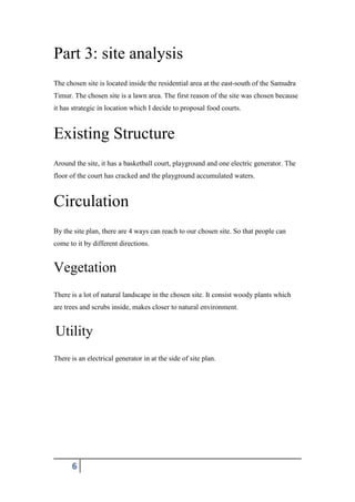 6
Part 3: site analysis
The chosen site is located inside the residential area at the east-south of the Samudra
Timur. The chosen site is a lawn area. The first reason of the site was chosen because
it has strategic in location which I decide to proposal food courts.
Existing Structure
Around the site, it has a basketball court, playground and one electric generator. The
floor of the court has cracked and the playground accumulated waters.
Circulation
By the site plan, there are 4 ways can reach to our chosen site. So that people can
come to it by different directions.
Vegetation
There is a lot of natural landscape in the chosen site. It consist woody plants which
are trees and scrubs inside, makes closer to natural environment.
Utility
There is an electrical generator in at the side of site plan.
 