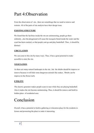 7
Part 4:Observation
From the observation of site , there are somethings that we need to remove and
restrain. All of the parts of site analysis have their design issue.
EXISTING STRUCTURE
We found that the facilities inside the site are uninteresting, people go there
seldomly , also the playground will cause the mosquito breed inside the water and the
court has been cracked, so that people cant go and play basketball. Thus , it should be
destruct
CIRCULATION
We can come to this site by many ways. Thus, it has a great potential to make
acessible to enter the site.
VEGETATION
As there are many natural landscapes in the site , but the sbrubs should be improve or
remove because it will hide some dangerous animals like snakes . Sbrubs can be
improve to the flower turfs.
UTILITY
The electric generator makes people scare to near while they are playing basketball.
Also it makes the site become uninteresting. Thus, it should be remove and build in
hidden place of residential area.
Conclusion
Overall, it has a potential to build a gathering or relaxation place for the residents to
leisure and promoting the place to make it interesting.
 