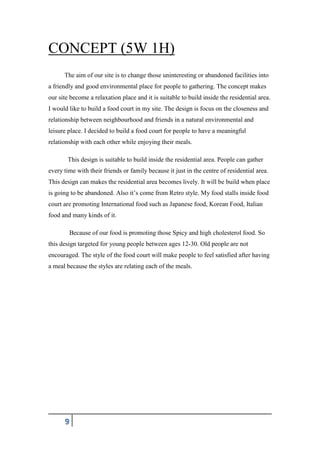 9
CONCEPT (5W 1H)
The aim of our site is to change those uninteresting or abandoned facilities into
a friendly and good environmental place for people to gathering. The concept makes
our site become a relaxation place and it is suitable to build inside the residential area.
I would like to build a food court in my site. The design is focus on the closeness and
relationship between neighbourhood and friends in a natural environmental and
leisure place. I decided to build a food court for people to have a meaningful
relationship with each other while enjoying their meals.
This design is suitable to build inside the residential area. People can gather
every time with their friends or family because it just in the centre of residential area.
This design can makes the residential area becomes lively. It will be build when place
is going to be abandoned. Also it’s come from Retro style. My food stalls inside food
court are promoting International food such as Japanese food, Korean Food, Italian
food and many kinds of it.
Because of our food is promoting those Spicy and high cholesterol food. So
this design targeted for young people between ages 12-30. Old people are not
encouraged. The style of the food court will make people to feel satisfied after having
a meal because the styles are relating each of the meals.
 