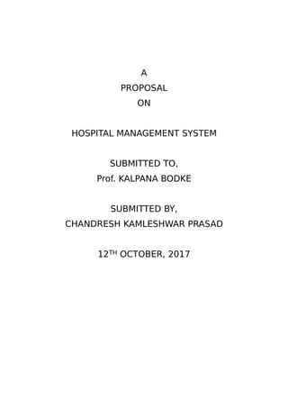 A
PROPOSAL
ON
HOSPITAL MANAGEMENT SYSTEM
SUBMITTED TO,
Prof. KALPANA BODKE
SUBMITTED BY,
CHANDRESH KAMLESHWAR PRASAD
12TH OCTOBER, 2017
 