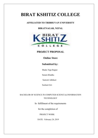 BIRAT KSHITIZ COLLEGE
AFFILIATED TO TRIBHUVAN UNIVERSITY
BIRATNAGAR, NEPAL
PROJECT PROPOSAL
Online Store
Submitted by:
Madav Sign Rajput
Sanam Khadka
Santosh Adhikari
Sushant Giri
BACHELOR OF SCIENCE IN COMPUTER SCIENCE & INFORMATION
TECHNOLOGY
In fulfillment of the requirements
for the completion of
PROJECT WORK
DATE: February 24, 2019
 