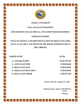 ASSOSA UNIVERSTIY
COLLAGE OF ENGINEERING
DEPARTMENT OF ELECTRICAL AND COMPUTER ENGINEERING
STREAM CONTROL
TITLE ON: DESIGN AND IMPLEMENTATION OF DISPLAYING FREE
SEATS AVAILABLE AND MONITOR THE ROOM TEMPERATURE IN
THE LIBRARY.
GROUB NAME ID NO
1) ASMARE HABTU ETR/ 0337/08
2) AYELE KANTURE ETR/0346/08
3) BEZUALEM ASFA ETR/0378/08
4) MISGANAW FENTAHUN ETR/0746/08
5) MULUALEM ABEBE ETR/0773/08
Advisor Name Mr. Talegeta M. (Msc)
Submission Date: March, 10/07/2012 E.C
Assosa
Ethiopia
 