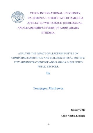 - 2 -
VISION INTERNATIONAL UNIVERSITY,
CALIFORNIA UNITED STATE OF AMERICA
AFFILIATED WITH GRACE THEOLOGICAL
AND LEADERSHIP UNIVERSITY ADDIS ABABA
ETHIOPIA.
ANALYSIS THE IMPACT OF LEADERSHIP STYLE ON
COMBATING CORRUPTION AND BUILDING ETHICAL SOCIETY;
CITY ADMINISTRATIONIN OF ADDIS ABABA IN SELECTED
PUBLIC SECTORS.
By
Temesgen Mathewos
January 2023
Addis Ababa, Ethiopia
 