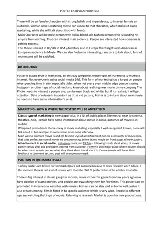 POSTER CAMPAIGN PROPOSAL
There will be an female character with strong beliefs and impendence, to interest female an
audience, woman who is watching movie can appeal to that character, which makes it owns
marketing, while she will talk about that with friends
Main Character will be male person with Italian blood, old fashion person who is building his
empire from nothing. That can interest male audience. People are interested how someone is
getting success.
The Movie is based in 80/90s in USA /And Italy, also in Europe that targets also American as
European audience In Movie. We can also find some interesting, rare cars to talk about, fans of
motorsport will be satisfied.
DISTRIBUTION
Poster Is classic type of marketing, till this day companies those types of marketing to increase
interest. Not everyone is using social media 24/7, This form of marketing has a target on people
who spending time in city, especially older, when not every even middle edge person is using
Instagram or other type of social media to know about realising new movie by my company The
Photo needs to interest a people eye, can be even black and white, but if its real art, it will get
attention. Date of release Is important as tittle and picture; Poster is to inform about new movie
so needs to have some information's on it.
MARKETING - HOW & WHERE THE POSTERS WILL BE ADVERTISED
Classic type of marketing is newspaper also, in a lot of public places like metro, near to cinema,
theatres. Also, I would have some information about movie in radio, audience of movie is in
middle
Whispered promotion is the best way of movie marketing, especially if well-recognized, known, name will
talk about it. For example, in some show, or on some interview.
Main way to promote movie is and old fashion style of advertisement, for me as inventor of movie idea,
that suits perfect to type of movie we are promoting, crime drama movie on front pages of newspapers.
Advertisement in social medias, Instagram posts, and TikTok – following trends short video, of movie
poster can go viral and get bigger interest from audience. Twitter is also major place where posters should
be advertised, people can say what they think about it and share it, if more people will leave their
feedback in comment section, post will be more promoted.
POSITION IN THE MARKETPLACE
3 of my posters will fit into current marketplace and audience because of deep research witch I done, I
this moment there is not a lot of movies with that vibe. Will fit perfectly for niche which is insatiable
There is big interest in classic gangster movies, movies from this genre from few years ago now
have opinion of classic movies, and people are rewatching them for few times. This poster can be
promoted in internet on websites with movies. Posters can be also sold as home wall poster it
also creates money. Film Is fitted in to specific audience which is very wide. People in different
age are watching that type of movie. Referring to research Market is open for new productions.
 