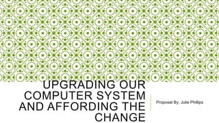 UPGRADING OUR
COMPUTER SYSTEM
AND AFFORDING THE
CHANGE
Proposal By: Julie Phillips
 