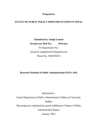 Proposal on
STATUS OF PUBLIC POLICY IMPLEMENTATION IN NEPAL
Submitted by: Sudip Lamsal
Second year Roll No.: (Private)
TU Registration No.:
Email Id: sudiplamsal123@gmail.com
Phone No.: 9843395476
Research Methods in Public Administration II (PA, 610)
Submitted to :
Central Department of Public Administration Tribhuvan University,
Balkhu
This proposal is submitted for partial fulfillment of Master of Public
Administration Degree
January, 2023
 