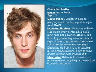 Character Profile
Name: Harry Pottah
Age: 17
Occupation: Currently in college
studying music but has a part time job
as at GAME.
Interests/ Hobbies: Listening to RNB/
Rap music when bored. Love going
swimming and playing football in free
time. Enjoy watching horror movies at
night . Loves to go out with friends and
talk on social networking websites.
Dedicates his free time to producing
music and beats online. Likes to draw
and be creative with random stuff.
Ideologies: Believes that music can
make people do anything. He is inspired
by music and beats.
 