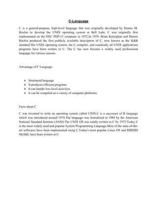 C-Language
C is a general-purpose, high-level language that was originally developed by Dennis M.
Ritchie to develop the UNIX operating system at Bell Labs. C was originally first
implemented on the DEC PDP-11 computer in 1972.In 1978, Brian Kernighan and Dennis
Ritchie produced the first publicly available description of C, now known as the K&R
standard.The UNIX operating system, the C compiler, and essentially all UNIX applications
programs have been written in C. The C has now become a widely used professional
language for various reasons.
Advantage of C Language
 Structured language
 It produces efficient programs.
 It can handle low-level activities.
 It can be compiled on a variety of computer platforms.
Facts about C
C was invented to write an operating system called UNIX.C is a successor of B language
which was introduced around 1970.The language was formalized in 1988 by the American
National Standard Institute (ANSI).The UNIX OS was totally written in C by 1973.Today C
is the most widely used and popular System Programming Language.Most of the state-of-the-
art softwares have been implemented using C.Today's most popular Linux OS and RBDMS
MySQL have been written in C.
 