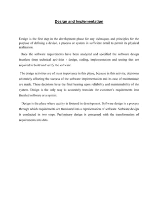 Design and Implementation
Design is the first step in the development phase for any techniques and principles for the
purpose of defining a device, a process or system in sufficient detail to permit its physical
realization.
Once the software requirements have been analyzed and specified the software design
involves three technical activities - design, coding, implementation and testing that are
required to build and verify the software.
The design activities are of main importance in this phase, because in this activity, decisions
ultimately affecting the success of the software implementation and its ease of maintenance
are made. These decisions have the final bearing upon reliability and maintainability of the
system. Design is the only way to accurately translate the customer’s requirements into
finished software or a system.
Design is the place where quality is fostered in development. Software design is a process
through which requirements are translated into a representation of software. Software design
is conducted in two steps. Preliminary design is concerned with the transformation of
requirements into data.
 