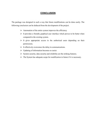 CONCLUSION
The package was designed in such a way that future modifications can be done easily. The
following conclusion can be deduced from the development of the project.
 Automation of the entire system improves the efficiency
 It provides a friendly graphical user interface which proves to be better when
compared to the existing system.
 It gives appropriate access to the authorized users depending on their
permissions.
 It effectively overcomes the delay in communications.
 Updating of information becomes so easier.
 System security, data security and reliability are the striking features.
 The System has adequate scope for modification in future if it is necessary.
 