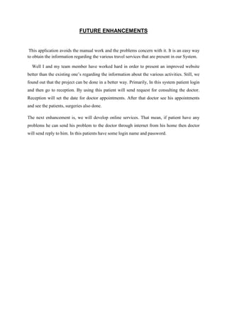 FUTURE ENHANCEMENTS
This application avoids the manual work and the problems concern with it. It is an easy way
to obtain the information regarding the various travel services that are present in our System.
Well I and my team member have worked hard in order to present an improved website
better than the existing one’s regarding the information about the various activities. Still, we
found out that the project can be done in a better way. Primarily, In this system patient login
and then go to reception. By using this patient will send request for consulting the doctor.
Reception will set the date for doctor appointments. After that doctor see his appointments
and see the patients, surgeries also done.
The next enhancement is, we will develop online services. That mean, if patient have any
problems he can send his problem to the doctor through internet from his home then doctor
will send reply to him. In this patients have some login name and password.
 