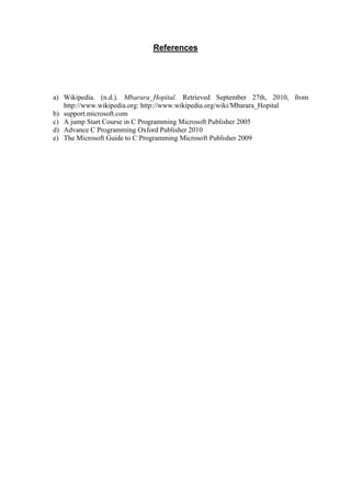 References
a) Wikipedia. (n.d.). Mbarara_Hopital. Retrieved September 27th, 2010, from
http://www.wikipedia.org: http://www.wikipedia.org/wiki/Mbarara_Hopital
b) support.microsoft.com
c) A jump Start Course in C Programming Microsoft Publisher 2005
d) Advance C Programming Oxford Publisher 2010
e) The Microsoft Guide to C Programming Microsoft Publisher 2009
 