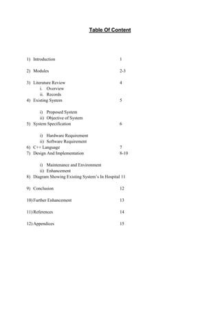 Table Of Content
1) Introduction 1
2) Modules 2-3
3) Literature Review 4
i. Overview
ii. Records
4) Existing System 5
i) Proposed System
ii) Objective of System
5) System Specification 6
i) Hardware Requirement
ii) Software Requirement
6) C++ Language 7
7) Design And Implementation 8-10
i) Maintenance and Environment
ii) Enhancement
8) Diagram Showing Existing System’s In Hospital 11
9) Conclusion 12
10) Further Enhancement 13
11) References 14
12) Appendices 15
 