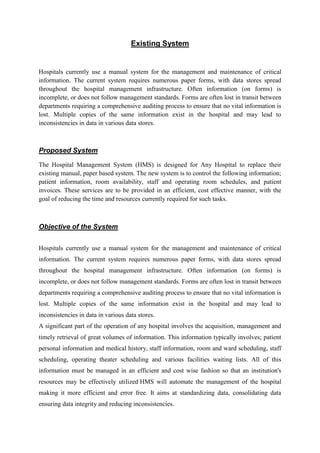Existing System
Hospitals currently use a manual system for the management and maintenance of critical
information. The current system requires numerous paper forms, with data stores spread
throughout the hospital management infrastructure. Often information (on forms) is
incomplete, or does not follow management standards. Forms are often lost in transit between
departments requiring a comprehensive auditing process to ensure that no vital information is
lost. Multiple copies of the same information exist in the hospital and may lead to
inconsistencies in data in various data stores.
Proposed System
The Hospital Management System (HMS) is designed for Any Hospital to replace their
existing manual, paper based system. The new system is to control the following information;
patient information, room availability, staff and operating room schedules, and patient
invoices. These services are to be provided in an efficient, cost effective manner, with the
goal of reducing the time and resources currently required for such tasks.
Objective of the System
Hospitals currently use a manual system for the management and maintenance of critical
information. The current system requires numerous paper forms, with data stores spread
throughout the hospital management infrastructure. Often information (on forms) is
incomplete, or does not follow management standards. Forms are often lost in transit between
departments requiring a comprehensive auditing process to ensure that no vital information is
lost. Multiple copies of the same information exist in the hospital and may lead to
inconsistencies in data in various data stores.
A significant part of the operation of any hospital involves the acquisition, management and
timely retrieval of great volumes of information. This information typically involves; patient
personal information and medical history, staff information, room and ward scheduling, staff
scheduling, operating theater scheduling and various facilities waiting lists. All of this
information must be managed in an efficient and cost wise fashion so that an institution's
resources may be effectively utilized HMS will automate the management of the hospital
making it more efficient and error free. It aims at standardizing data, consolidating data
ensuring data integrity and reducing inconsistencies.
 