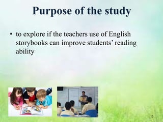 Purpose of the study
• to explore if the teachers use of English
  storybooks can improve students’ reading
  ability




                                              12
 
