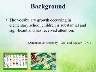 Background
• The vocabulary growth occurring in
  elementary school children is substantial and
  significant and has received attention.

             (Anderson & Freebody, 1981; and Becker, 1977)




                                                         4
 