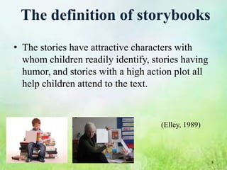 The definition of storybooks
• The stories have attractive characters with
  whom children readily identify, stories having
  humor, and stories with a high action plot all
  help children attend to the text.


                                    (Elley, 1989)



                                                    8
 