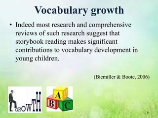 Vocabulary growth
• Indeed most research and comprehensive
  reviews of such research suggest that
  storybook reading makes significant
  contributions to vocabulary development in
  young children.

                            (Biemiller & Boote, 2006)




                                                   9
 