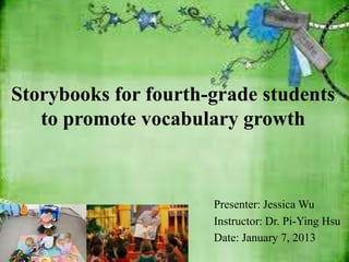 Storybooks for fourth-grade students
   to promote vocabulary growth



                      Presenter: Jessica Wu
                      Instructor: Dr. Pi-Ying Hsu
                      Date: January 7, 2013
 