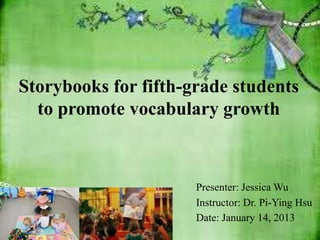 Storybooks for fifth-grade students
  to promote vocabulary growth



                      Presenter: Jessica Wu
                      Instructor: Dr. Pi-Ying Hsu
                      Date: January 14, 2013
 
