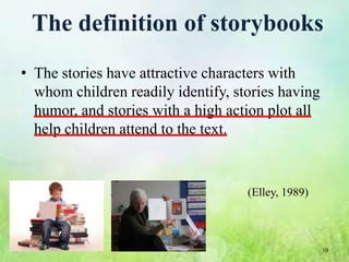The definition of storybooks
• The stories have attractive characters with
  whom children readily identify, stories having
  humor, and stories with a high action plot all
  help children attend to the text.


                                    (Elley, 1989)



                                                    10
 