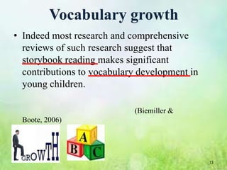 Vocabulary growth
• Indeed most research and comprehensive
  reviews of such research suggest that
  storybook reading makes significant
  contributions to vocabulary development in
  young children.

                            (Biemiller &
  Boote, 2006)




                                               11
 