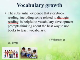 Vocabulary growth
• The substantial evidence that storybook
  reading, including some related to dialogic
  reading, is helpful to vocabulary development
  prompts thinking about the best way to use
  books to teach vocabulary.

                              (Whitehurst et
  al., 1994)




                                                  12
 