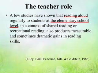 The teacher role
• A few studies have shown that reading aloud
  regularly to students at the elementary school
  level, in a context of shared reading or
  recreational reading, also produces measurable
  and sometimes dramatic gains in reading
  skills.



           (Elley, 1980; Feitelson, Kita, & Goldstein, 1986)


                                                               13
 