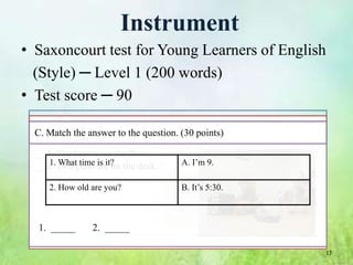 Instrument
• Saxoncourt test for Young Learners of English
  (Style) ─ Level 1 (200 words)
• Test score ─ 90
 I. Reading Section
 C. Choosethe answer to the question.wrong (X). (30 points)
  B. Make the sentences right (V) or (30 points)
 A. Match the correct picture. (30 points)

 1. I1.The two rabbits. ( floor. A.
  __1.have bear is on the )
        What time is it?              A. I’m 9.
 2. It is gray plane. on the desk.
  __2. Two pens are ( )

     2. How old are you?              B. It’s 5:30.



  1. _____      2. _____

                                                              17
 