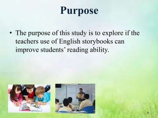 Purpose
• The purpose of this study is to explore if the
  teachers use of English storybooks can
  improve students’ reading ability.




                                                   6
 