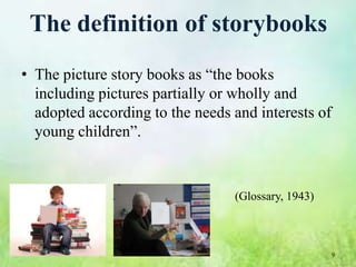 The definition of storybooks
• The picture story books as “the books
  including pictures partially or wholly and
  adopted according to the needs and interests of
  young children”.



                                 (Glossary, 1943)



                                                    9
 