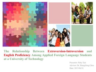 +
The Relationship Between Extroversion-Introversion and
English Proficiency Among Applied Foreign Language Students
at a University of Technology
Presenter: Patty Tsai
Advisor: Dr. Wangching Chen
Date: 2013/06/31
 