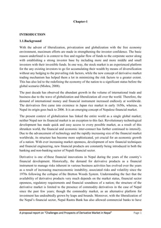 A proposal report on “Challenges and Prospects of Derivative Market in Nepal” Page 1
Chapter-1
INTRODUCTION
1.1.Background
With the advent of liberalization, privatization and globalization with the free economy
environment, maximum efforts are made in strengthening the investor confidence. The basic
reason underlined is in context to free and regular flow of funds to the corporate sector along
with establishing a strong investor base by including more and more middle and small
investors with their investible funds. In one way, the stock market is an experienced platform
for the any existing investors to go for accumulating their wealth by means of diversification
without any hedging to the prevailing risk factors, while the new concept of derivative market
trading mechanism has helped them a lot in minimizing the risk factors to a greater extent.
This has also led to the redefining the economy of the nation to a significant status before the
global scenario (Mishra, 2008).
The past decade has observed the abundant growth in the volume of international trade and
business due to the wave of globalization and liberalization all over the world. Therefore, the
demand of international money and financial instrument increased endlessly at worldwide.
The derivatives first came into existence in Japan rice market in early 1650s, whereas, in
Nepal its origin goes back to 2006. It is an emerging concept of Nepalese financial market.
The present context of globalization has linked the entire world as a single global market;
neither Nepal nor its financial market is an exception to this fact. Revolutionary technological
development has made quick and easy access to every possible market, as a result of this
shrunken world, the financial and economic inter-connect has further continued to intensify.
Due to the advancement of technology and the rapidly increasing size of the financial market
worldwide, its structure has become more sophisticated, yet crucial for an economic growth
of a nation. With ever increasing market openness, development of new financial techniques
and financial engineering, new financial products are constantly being introduced in both the
banking and non-banking sector of Nepali financial sector.
Derivative is one of these financial innovations in Nepal during the years of the country’s
financial development. Historically, the demand for derivative products as a financial
instrument to manage risks inherent in various business activities has evolved over the years
as a result of increasing macroeconomic instability, associated risks and volatility since the
1970s following the collapse of the Bretton Woods System. Understanding the fact that the
availability of derivative products very much depends on the market status, financial sector
openness, regulatory requirements and financial soundness of a nation; the structure of the
derivative market is limited to the presence of commodity derivatives in the case of Nepal
since the past few years; though the commodity market, as an alternative platform for
investment has undoubtedly grown by leaps and bounds. Moreover, with the liberalization of
the Nepal’s financial sector, Nepal Rastra Bank has also allowed commercial banks to have
 
