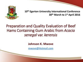Preparation and Quality Evaluation of Beef
Hams Containing Gum Arabic from Acacia
senegal var. kerensis
Johnson K. Mwove
mwove@Hotmail.com
1
10th Egerton University International Conference
30th March to 1st April 2016
 